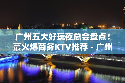 广州五大好玩夜总会盘点！蕞火爆商务KTV推荐 - 广州白云KTV大全 