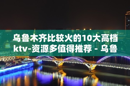 乌鲁木齐比较火的10大高档ktv-资源多值得推荐 - 乌鲁木齐头屯河KTV大全 