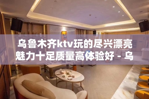 乌鲁木齐ktv玩的尽兴漂亮魅力十足质量高体验好 - 乌鲁木齐新市KTV大全 