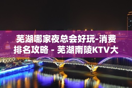 芜湖哪家夜总会好玩-消费排名攻略 - 芜湖南陵KTV大全 