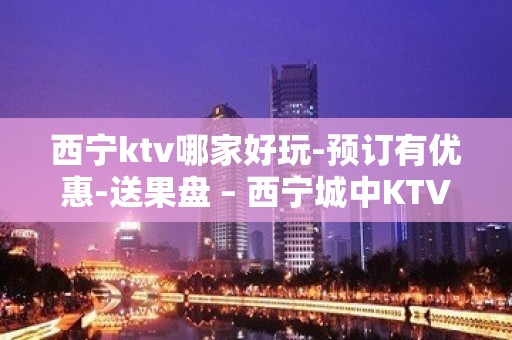 西宁ktv哪家好玩-预订有优惠-送果盘 – 西宁城中KTV排名大全