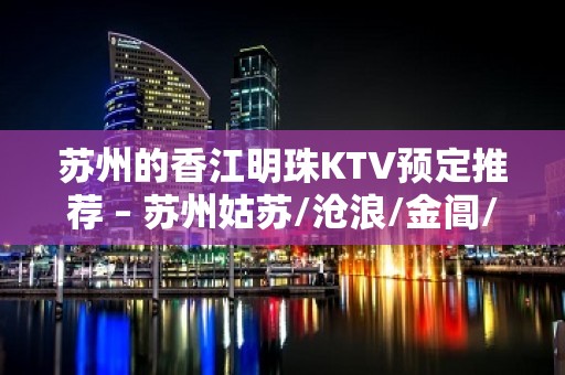 苏州的香江明珠KTV预定推荐 – 苏州姑苏/沧浪/金阊/平江娄门KTV排名大全