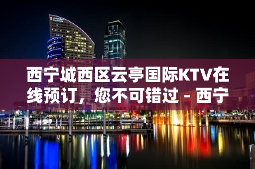 西宁城西区云亭国际KTV在线预订，您不可错过 - 西宁城西KTV大全 