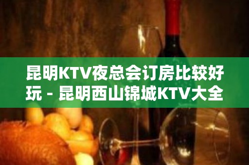 昆明KTV夜总会订房比较好玩 - 昆明西山锦城KTV大全 