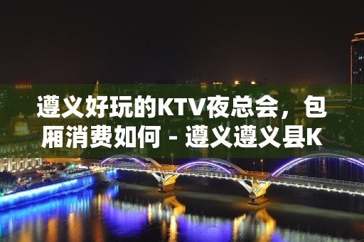 遵义好玩的KTV夜总会，包厢消费如何 - 遵义遵义县KTV大全 