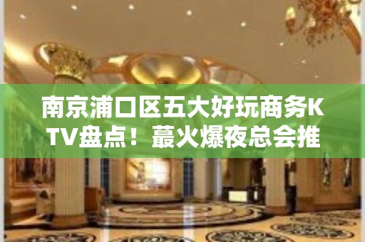 南京浦口区五大好玩商务KTV盘点！蕞火爆夜总会推荐 - 南京浦口KTV大全 