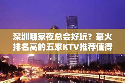 深圳哪家夜总会好玩？蕞火排名高的五家KTV推荐值得 – 深圳福田KTV排名大全