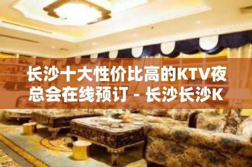 长沙十大性价比高的KTV夜总会在线预订 - 长沙长沙KTV大全 