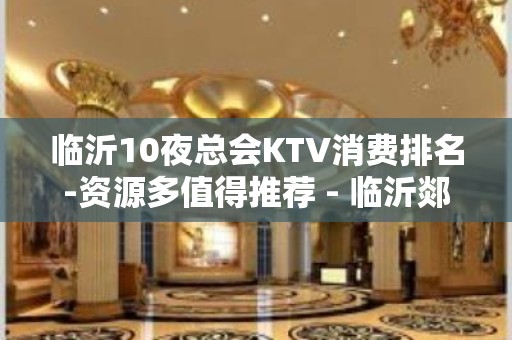 临沂10夜总会KTV消费排名-资源多值得推荐 - 临沂郯城KTV大全 