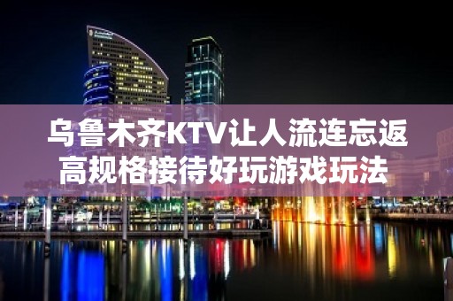 乌鲁木齐KTV让人流连忘返高规格接待好玩游戏玩法 - 乌鲁木齐水磨沟KTV大全 