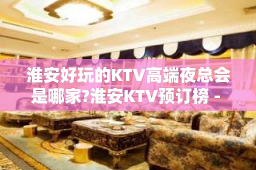 淮安好玩的KTV高端夜总会是哪家?淮安KTV预订榜 - 淮安淮安/楚州KTV大全 