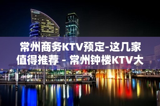 常州商务KTV预定-这几家值得推荐 - 常州钟楼KTV大全 