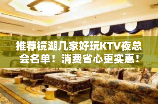 推荐镜湖几家好玩KTV夜总会名单！消费省心更实惠！ - 芜湖镜湖KTV大全 