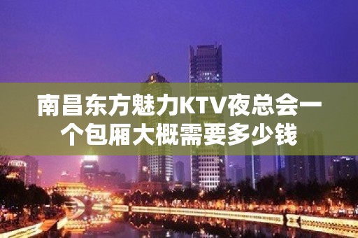 南昌东方魅力KTV夜总会一个包厢大概需要多少钱