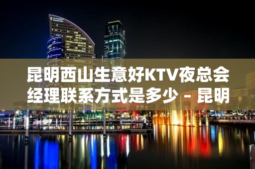 昆明西山生意好KTV夜总会经理联系方式是多少 – 昆明西山KTV排名大全