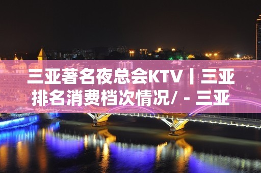 三亚著名夜总会KTV丨三亚排名消费档次情况/ - 三亚河东KTV大全 