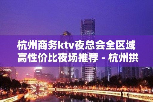 杭州商务ktv夜总会全区域 高性价比夜场推荐 - 杭州拱墅KTV大全 