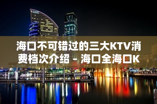 海口不可错过的三大KTV消费档次介绍 – 海口全海口KTV排名大全