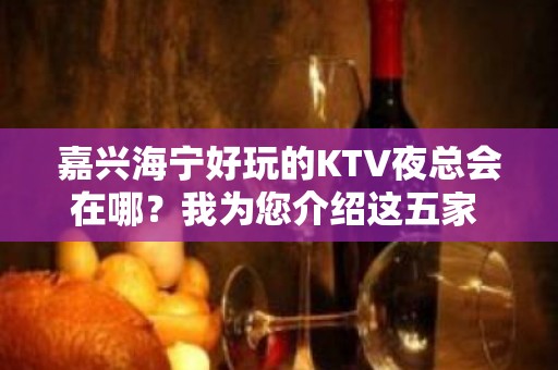 嘉兴海宁好玩的KTV夜总会在哪？我为您介绍这五家 - 嘉兴海宁KTV大全 