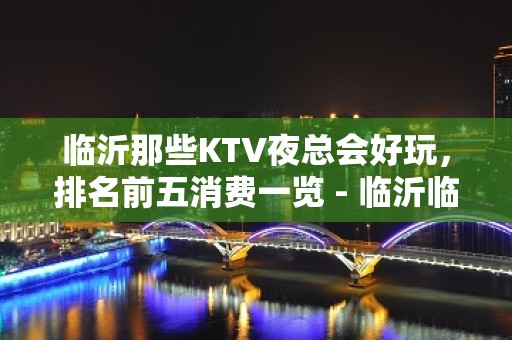 临沂那些KTV夜总会好玩，排名前五消费一览 - 临沂临沭KTV大全 