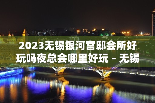 2023无锡银河宫邸会所好玩吗夜总会哪里好玩 – 无锡锡山羊尖KTV排名大全