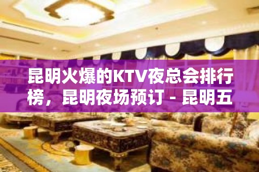 昆明火爆的KTV夜总会排行榜，昆明夜场预订 - 昆明五华KTV大全 