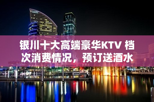 银川十大高端豪华KTV 档次消费情况，预订送酒水