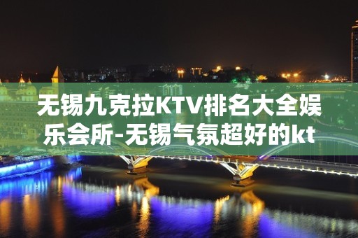 无锡九克拉KTV排名大全娱乐会所-无锡气氛超好的ktv – 无锡锡山KTV排名大全