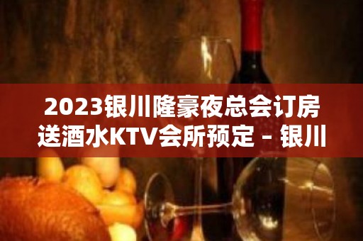 2023银川隆豪夜总会订房送酒水KTV会所预定 – 银川永宁KTV排名大全