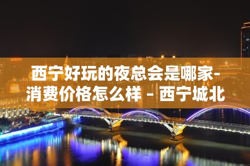 西宁好玩的夜总会是哪家-消费价格怎么样 – 西宁城北KTV排名大全