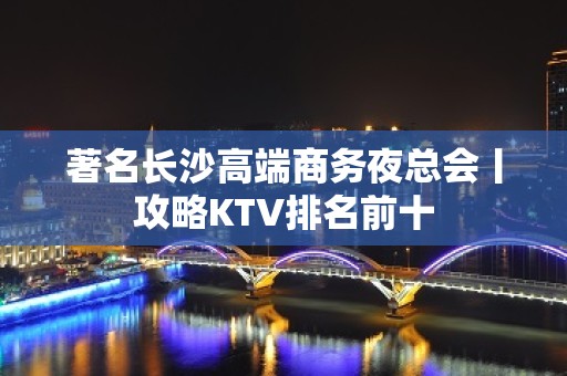 著名长沙高端商务夜总会丨攻略KTV排名前十