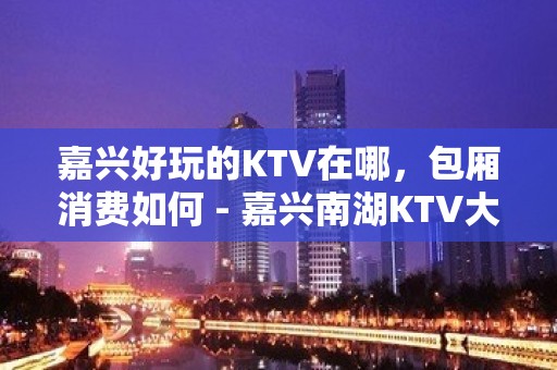 嘉兴好玩的KTV在哪，包厢消费如何 - 嘉兴南湖KTV大全 