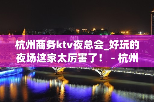 杭州商务ktv夜总会_好玩的夜场这家太厉害了！ - 杭州拱墅KTV大全 