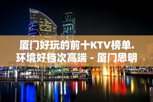 厦门好玩的前十KTV榜单.环境好档次高端 - 厦门思明KTV大全 