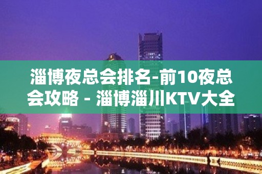 淄博夜总会排名-前10夜总会攻略 - 淄博淄川KTV大全 