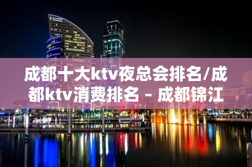 成都十大ktv夜总会排名/成都ktv消费排名 – 成都锦江KTV排名大全