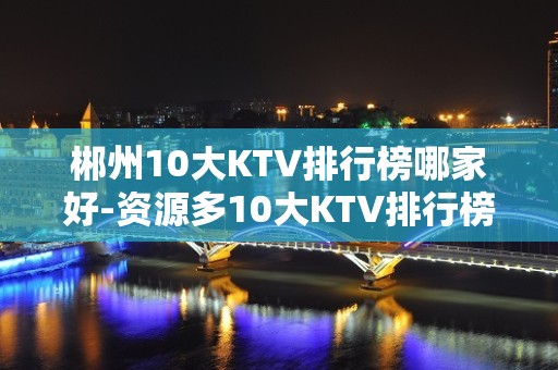 郴州10大KTV排行榜哪家好-资源多10大KTV排行榜哪家好 – 温州永嘉KTV排名大全