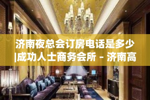 济南夜总会订房电话是多少|成功人士商务会所 – 济南高新KTV排名大全