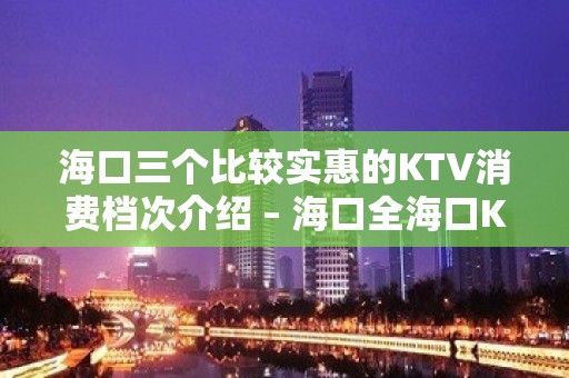 海口三个比较实惠的KTV消费档次介绍 – 海口全海口KTV排名大全