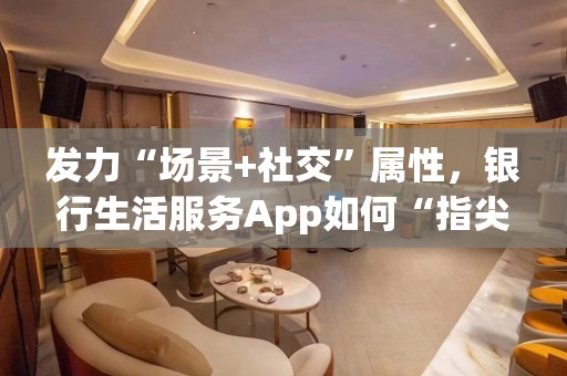 发力“场景+社交”属性，银行生活服务App如何“指尖起舞”