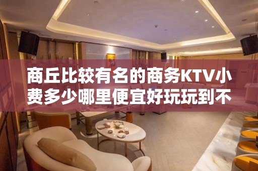 商丘比较有名的商务KTV小费多少哪里便宜好玩玩到不想走 - 商丘夏邑KTV大全 