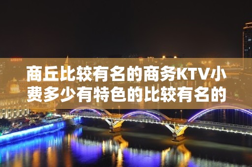 商丘比较有名的商务KTV小费多少有特色的比较有名的商务KTV - 商丘永城KTV大全 