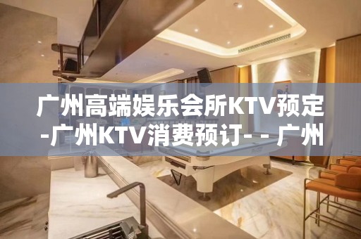 广州高端娱乐会所KTV预定-广州KTV消费预订- - 广州天河KTV大全 