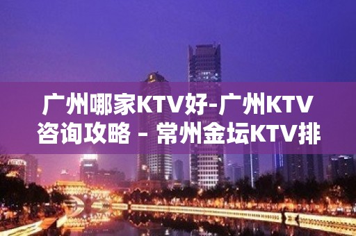 广州哪家KTV好-广州KTV咨询攻略 – 常州金坛KTV排名大全