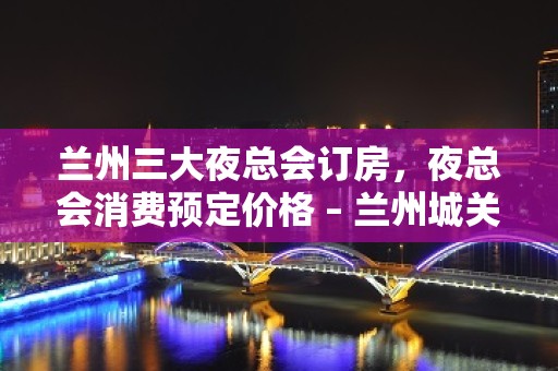 兰州三大夜总会订房，夜总会消费预定价格 – 兰州城关KTV排名大全