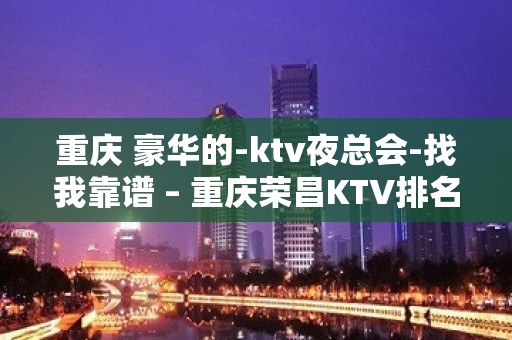 重庆 豪华的-ktv夜总会-找我靠谱 – 重庆荣昌KTV排名大全