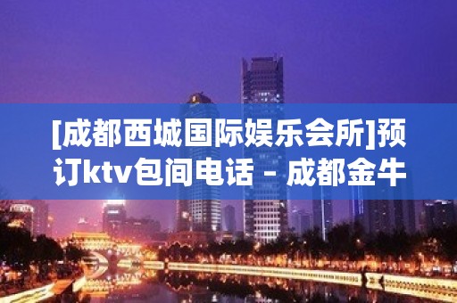 [成都西城国际娱乐会所]预订ktv包间电话 – 成都金牛KTV排名大全