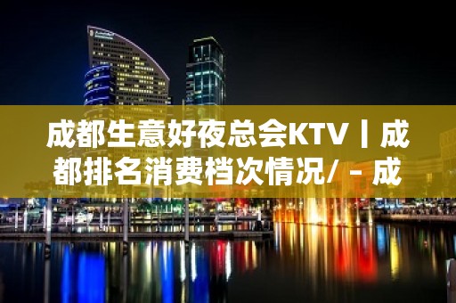 成都生意好夜总会KTV丨成都排名消费档次情况/ – 成都高新KTV排名大全