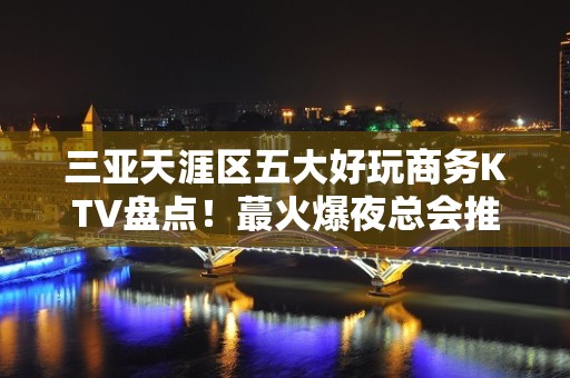 三亚天涯区五大好玩商务KTV盘点！蕞火爆夜总会推荐 - 三亚天涯KTV大全 