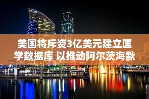 美国将斥资3亿美元建立医学数据库 以推动阿尔茨海默氏症治疗研究